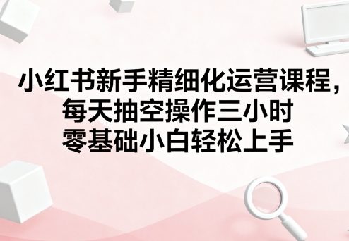 小红书新手精细化运营课程,每天抽空操作三小时,零基础小白轻松上手好创网-专注优质VIP网课 网络创业落地实操课程资源分享 – 每天更新_高质量项目输出好创网